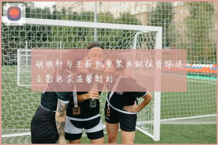 胡明轩与王薪凯重聚共叙往昔球迷合影记录温馨时刻