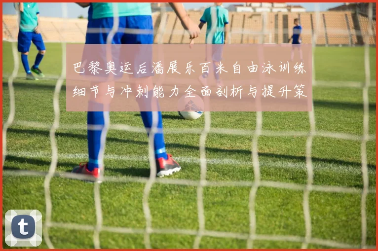 巴黎奥运后潘展乐百米自由泳训练细节与冲刺能力全面剖析与提升策略探讨